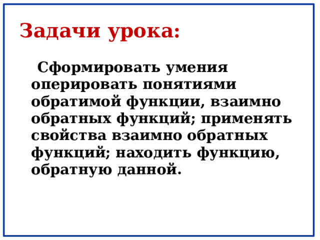 Задачи урока:  Сформировать умения оперировать понятиями обратимой функции, взаимно обратных функций; применять свойства взаимно обратных функций; находить функцию, обратную данной. 