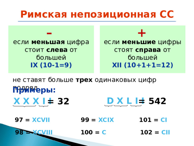 Римская непозиционная СС – + если меньшие цифры стоят справа от большей  XII (10+1+1=12) если меньшая цифра стоит слева от большей IX (10-1=9) не ставят больше трех одинаковых цифр  подряд не ставят больше трех одинаковых цифр  подряд Примеры: D  X  L  I  I = 542 X  X  X  I  I = 3 2 9 9 = XCIX 101 = CI 9 7 = XCVII 9 8 = XCVIII 100 = C 102 = CII 