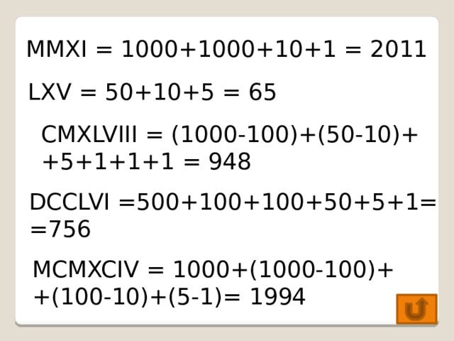 MMXI = 1000+1000+10+1 = 2011 LXV = 50+10+5 = 65 CMXLVIII = (1000-100)+(50-10)+  +5+1+1+1 = 948 DCCLVI =500+100+100+50+5+1= =756 MCMXCIV = 1000+(1000-100)+ +(100-10)+(5-1)= 1994 