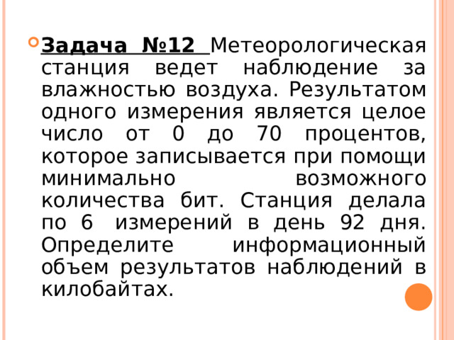 Задача №12 Метеорологическая станция ведет наблюдение за влажностью воздуха. Результатом одного измерения является целое число от 0 до 70 процентов, которое записывается при помощи минимально возможного количества бит. Станция делала по 6  измерений в день 92 дня. Определите информационный объем результатов наблюдений в килобайтах.  