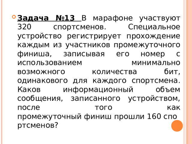 Задача №13 В марафоне участвуют 320 спортсменов. Специальное устройство регистрирует прохождение каждым из участников промежуточного финиша, записывая его номер с использованием минимально возможного количества бит, одинакового для каждого спортсмена. Каков информационный объем сообщения, записанного устройством, после того как промежуточный финиш прошли 160 спортсменов?  