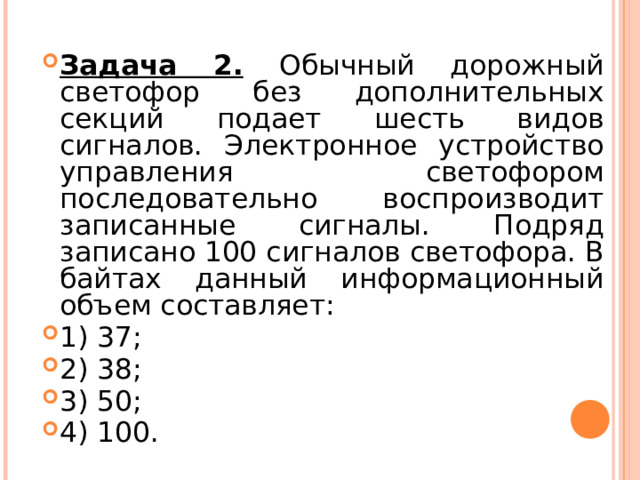 Задача 2.  Обычный дорожный светофор без дополнительных секций подает шесть видов сигналов. Электронное устройство управления светофором последовательно воспроизводит записанные сигналы. Подряд записано 100 сигналов светофора. В байтах данный информационный объем составляет: 1) 37; 2) 38; 3) 50; 4) 100.  