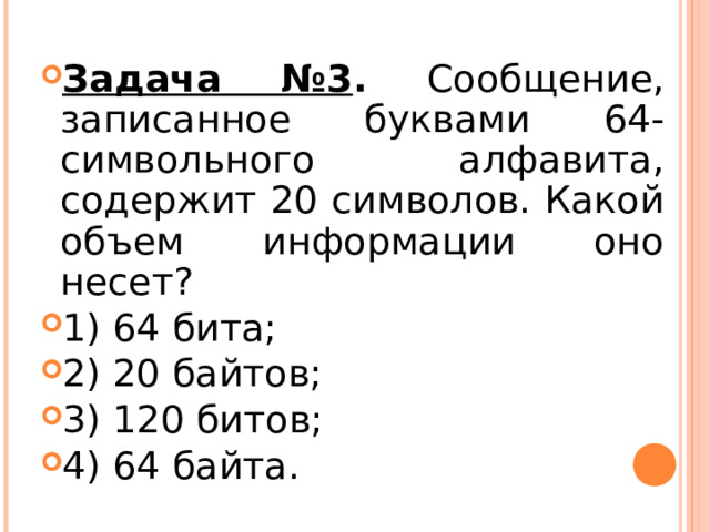 Задача №3 . Сообщение, записанное буквами 64-символьного алфавита, содержит 20 символов. Какой объем информации оно несет? 1) 64 бита; 2) 20 байтов; 3) 120 битов; 4) 64 байта.  