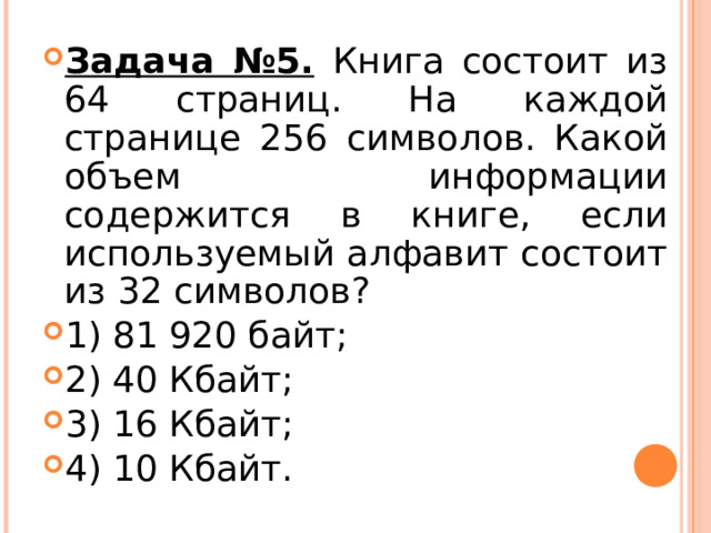 Задача №5.  Книга состоит из 64 страниц. На каждой странице 256 символов. Какой объем информации содержится в книге, если используемый алфавит состоит из 32 символов? 1) 81 920 байт; 2) 40 Кбайт; 3) 16 Кбайт; 4) 10 Кбайт.  