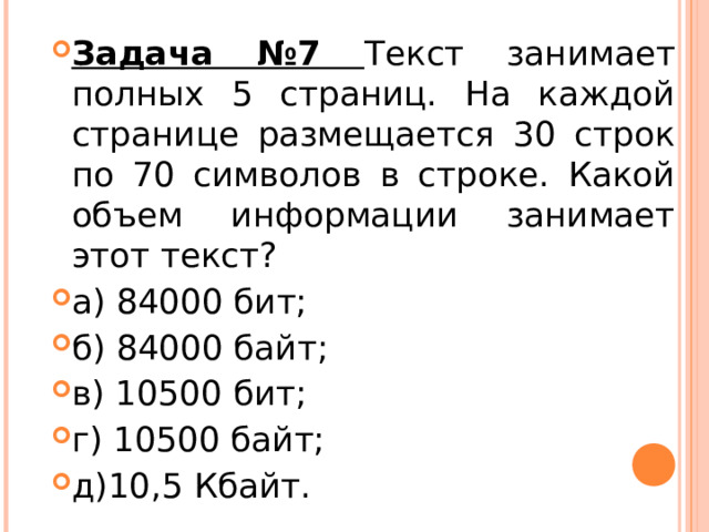 Задача №7 Текст занимает полных 5 страниц. На каждой странице размещается 30 строк по 70 символов в строке. Какой объем информации занимает этот текст? а) 84000 бит; б) 84000 байт; в) 10500 бит; г) 10500 байт; д)10,5 Кбайт.  