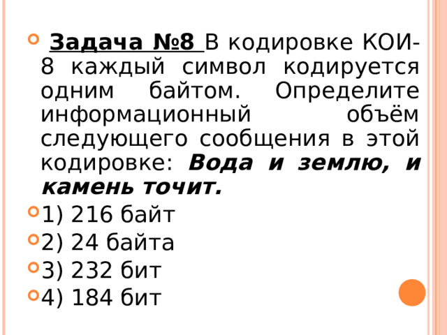  Задача №8 В кодировке КОИ-8 каждый символ кодируется одним байтом. Определите информационный объём следующего сообщения в этой кодировке: Вода и землю, и камень точит. 1) 216 байт 2) 24 байта 3) 232 бит 4) 184 бит  