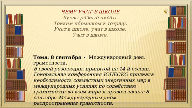 ЧЕМУ УЧАТ В ШКОЛЕ Буквы разные писать  Тонким пёрышком в тетрадь  Учат в школе, учат в школе,  Учат в школе. Тема: 8 сентября - Международный день грамотности. В своей резолюции, принятой на 14-й сессии, Генеральная конференция ЮНЕСКО признала необходимость совместных энергичных мер в международных усилиях по содействию грамотности во всем мире и провозгласила 8 сентября Международным днем распространения грамотности. 