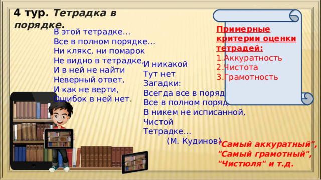 4 тур . Тетрадка в порядке .  Примерные критерии оценки тетрадей: Аккуратность Чистота Грамотность В этой тетрадке… Все в полном порядке… Ни клякс, ни помарок Не видно в тетрадке, И в ней не найти Неверный ответ, И как не верти, Ошибок в ней нет . И никакой Тут нет Загадки: Всегда все в порядке, Все в полном порядке В никем не исписанной, Чистой Тетрадке…  (М. Кудинов) 