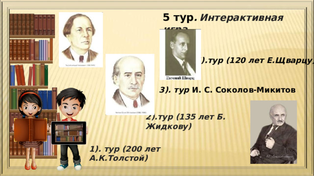 5 тур .  Интерактивная игра. 4).тур (120 лет Е.Щварцу) 3). тур И. С. Соколов-Микитов  2).тур (135 лет Б. Жидкову) 1). тур (200 лет А.К.Толстой) 