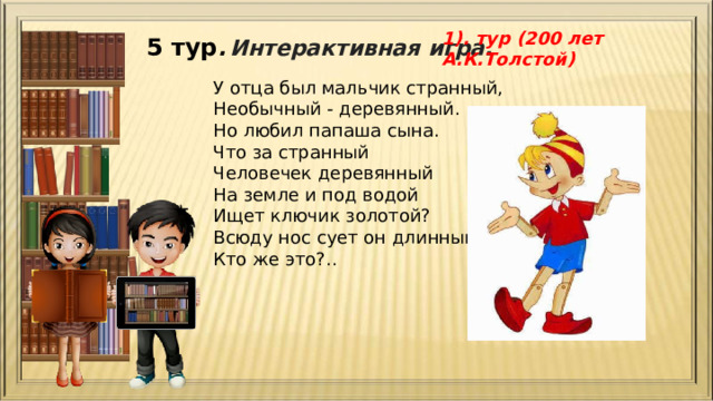 1). тур (200 лет А.К.Толстой) 5 тур .  Интерактивная игра. У отца был мальчик странный,  Необычный - деревянный.  Но любил папаша сына.  Что за странный  Человечек деревянный  На земле и под водой  Ищет ключик золотой?  Всюду нос сует он длинный.  Кто же это?.. 