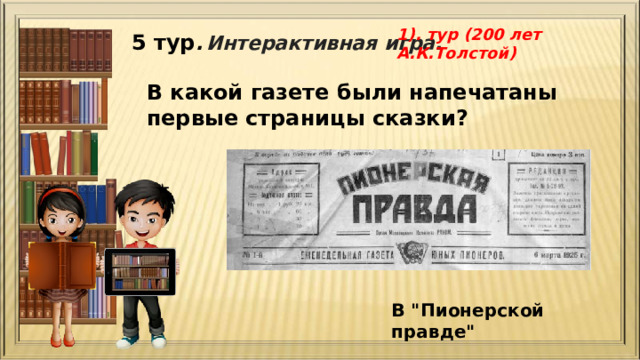 1). тур (200 лет А.К.Толстой) 5 тур .  Интерактивная игра. В какой газете были напечатаны первые страницы сказки?  В 