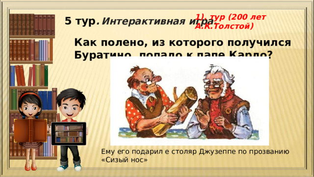 1). тур (200 лет А.К.Толстой) 5 тур .  Интерактивная игра. Как полено, из которого получился Буратино, попало к папе Карло?   Ему его подарил е столяр Джузеппе по прозванию «Сизый нос» 