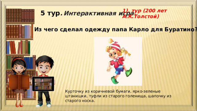 1). тур (200 лет А.К.Толстой) 5 тур .  Интерактивная игра. Из чего сделал одежду папа Карло для Буратино? Курточку из коричневой бумаги, ярко-зеленые штанишки, туфли из старого голенища, шапочку из старого носка. 