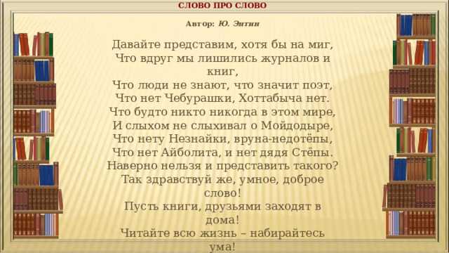 СЛОВО ПРО СЛОВО   Автор:  Ю. Энтин   Давайте представим, хотя бы на миг,  Что вдруг мы лишились журналов и книг,  Что люди не знают, что значит поэт,  Что нет Чебурашки, Хоттабыча нет.  Что будто никто никогда в этом мире,  И слыхом не слыхивал о Мойдодыре,  Что нету Незнайки, вруна-недотёпы,  Что нет Айболита, и нет дядя Стёпы.  Наверно нельзя и представить такого?  Так здравствуй же, умное, доброе слово!  Пусть книги, друзьями заходят в дома!  Читайте всю жизнь – набирайтесь ума! 
