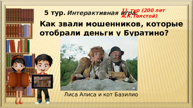 1). тур (200 лет А.К.Толстой) 5 тур .  Интерактивная игра. Как звали мошенников, которые отобрали деньги у Буратино? Лиса Алиса и кот Базилио 