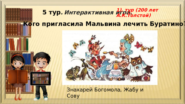 1). тур (200 лет А.К.Толстой) 5 тур .  Интерактивная игра. Кого пригласила Мальвина лечить Буратино? Знахарей Богомола, Жабу и Сову 