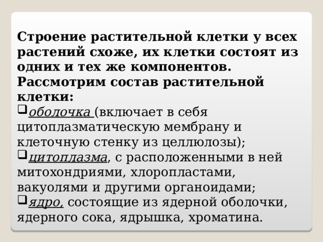 Строение растительной клетки у всех растений схоже, их клетки состоят из одних и тех же компонентов. Рассмотрим состав растительной клетки: оболочка (включает в себя цитоплазматическую мембрану и клеточную стенку из целлюлозы); цитоплазма , с расположенными в ней митохондриями, хлоропластами, вакуолями и другими органоидами; ядро, состоящие из ядерной оболочки, ядерного сока, ядрышка, хроматина. 