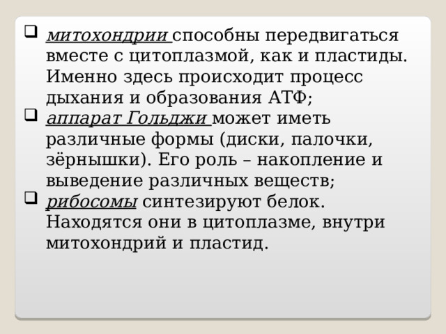 митохондрии способны передвигаться вместе с цитоплазмой, как и пластиды. Именно здесь происходит процесс дыхания и образования АТФ; аппарат Гольджи может иметь различные формы (диски, палочки, зёрнышки). Его роль – накопление и выведение различных веществ; рибосомы  синтезируют белок. Находятся они в цитоплазме, внутри митохондрий и пластид. 