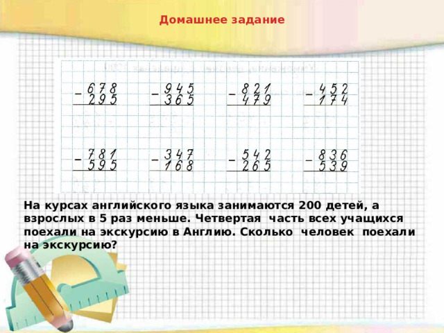 Домашнее задание На курсах английского языка занимаются 200 детей, а взрослых в 5 раз меньше. Четвертая часть всех учащихся поехали на экскурсию в Англию. Сколько человек поехали на экскурсию? 