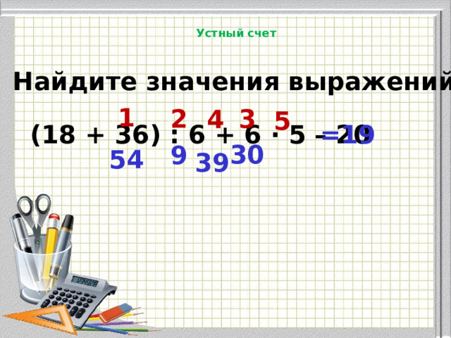 Устный счет Найдите значения выражений . 1 2 3 4 5 (18 + 36) : 6 + 6 · 5 – 20 =19 30 9 54 39 