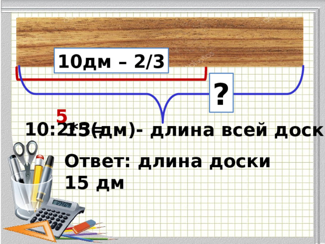 10дм – 2/3 ? 5 10:2*3= 15(дм)- длина всей доски Ответ: длина доски 15 дм 