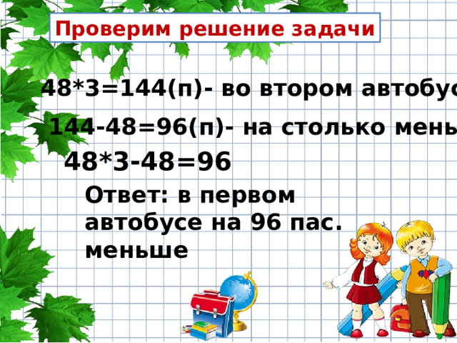 Проверим решение задачи 48*3=144(п)- во втором автобусе 144-48=96(п)- на столько меньше 48*3-48=96 Ответ: в первом автобусе на 96 пас. меньше 