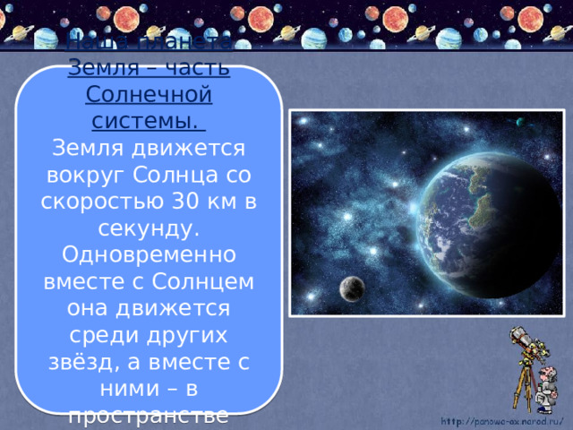 Наша планета Земля – часть Солнечной системы. Земля движется вокруг Солнца со скоростью 30 км в секунду. Одновременно вместе с Солнцем она движется среди других звёзд, а вместе с ними – в пространстве Вселенной. 