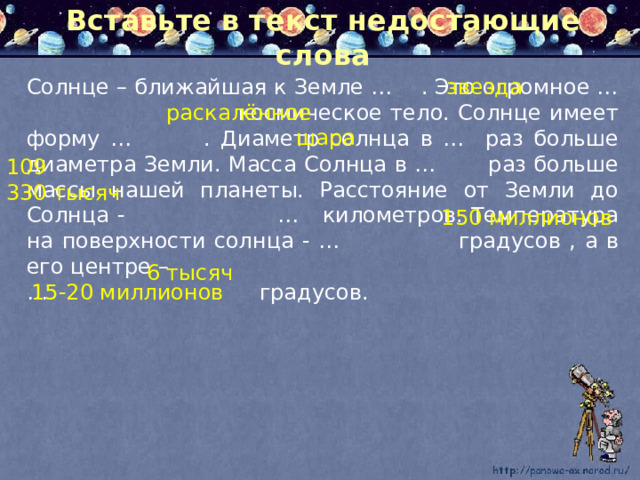Вставьте в текст недостающие слова Солнце – ближайшая к Земле … . Это огромное …  космическое тело. Солнце имеет форму … . Диаметр солнца в …  раз больше диаметра Земли. Масса Солнца в …  раз больше массы нашей планеты. Расстояние от Земли до Солнца - …  километров. Температура на поверхности солнца - …  градусов , а в его центре – звезда … градусов. раскалённое шара 109 330 тысяч 150 миллионов 6 тысяч 15-20 миллионов 
