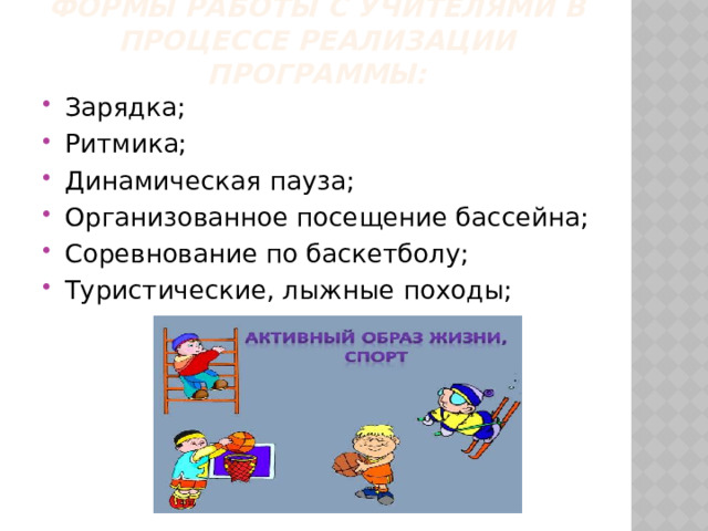 Формы работы с учителями в процессе реализации программы: Зарядка; Ритмика; Динамическая пауза; Организованное посещение бассейна; Соревнование по баскетболу; Туристические, лыжные походы; 