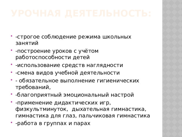 Урочная деятельность:   -строгое соблюдение режима школьных занятий -построение уроков с учётом работоспособности детей -использование средств наглядности -смена видов учебной деятельности - обязательное выполнение гигиенических требований, -благоприятный эмоциональный настрой -применение дидактических игр, физкультминуток, дыхательная гимнастика, гимнастика для глаз, пальчиковая гимнастика -работа в группах и парах 