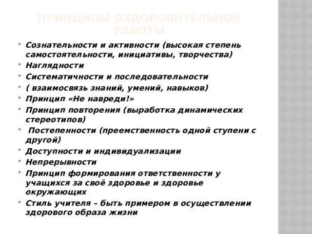 Принципы оздоровительной работы   Сознательности и активности (высокая степень самостоятельности, инициативы, творчества) Наглядности Систематичности и последовательности ( взаимосвязь знаний, умений, навыков) Принцип «Не навреди!» Принцип повторения (выработка динамических стереотипов)  Постепенности (преемственность одной ступени с другой) Доступности и индивидуализации Непрерывности Принцип формирования ответственности у учащихся за своё здоровье и здоровье окружающих Стиль учителя – быть примером в осуществлении здорового образа жизни 