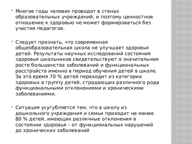 Многие годы человек проводит в стенах образовательных учреждений, и поэтому ценностное отношение к здоровью не может формироваться без участия педагогов. Следует признать, что современная общеобразовательная школа не улучшает здоровья детей. Результаты научных исследований состояния здоровья школьников свидетельствуют о значительном росте большинства заболеваний и функциональных расстройств именно в период обучения детей в школе. За это время 70 % детей переходит из категории здоровых в группу детей, страдающих различного рода функциональными отклонениями и хроническими заболеваниями.   Ситуация усугубляется тем, что в школу из дошкольного учреждения и семьи приходит не менее 80 % детей, имеющих различные отклонения в состоянии здоровья – от функциональных нарушений до хронических заболеваний 