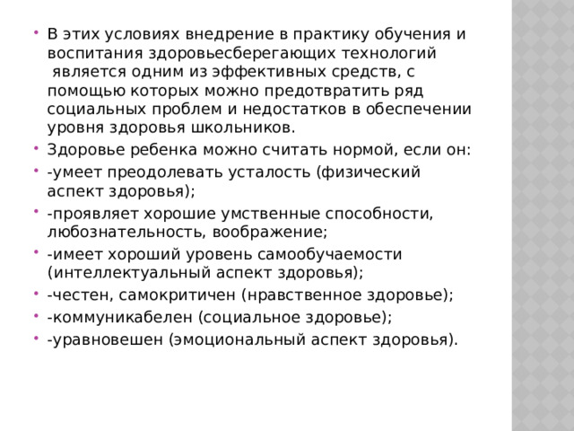 В этих условиях внедрение в практику обучения и воспитания здоровьесберегающих технологий  является одним из эффективных средств, с помощью которых можно предотвратить ряд социальных проблем и недостатков в обеспечении уровня здоровья школьников. Здоровье ребенка можно считать нормой, если он: -умеет преодолевать усталость (физический аспект здоровья); -проявляет хорошие умственные способности, любознательность, воображение; -имеет хороший уровень самообучаемости (интеллектуальный аспект здоровья); -честен, самокритичен (нравственное здоровье); -коммуникабелен (социальное здоровье); -уравновешен (эмоциональный аспект здоровья). 