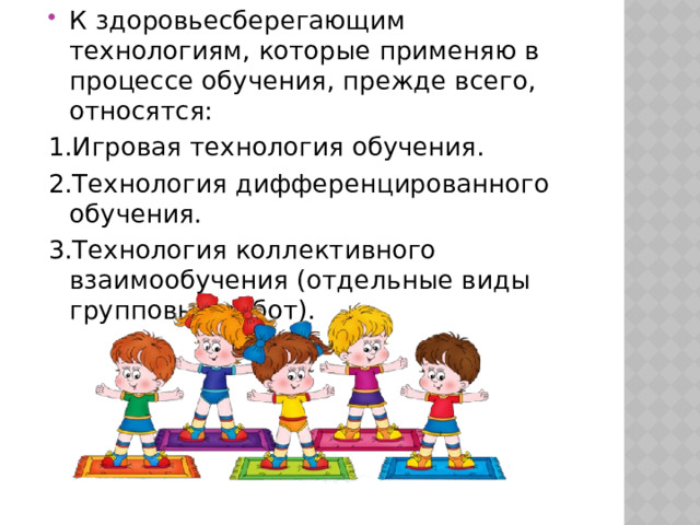 К здоровьесберегающим технологиям, которые применяю в процессе обучения, прежде всего, относятся: 1.Игровая технология обучения. 2.Технология дифференцированного обучения. 3.Технология коллективного взаимообучения (отдельные виды групповых работ). 