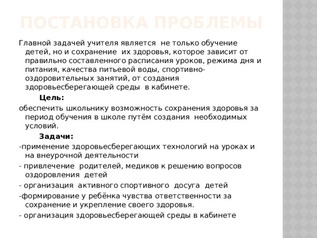 Постановка проблемы   Главной задачей учителя является не только обучение детей, но и сохранение их здоровья, которое зависит от правильно составленного расписания уроков, режима дня и питания, качества питьевой воды, спортивно-оздоровительных занятий, от создания здоровьесберегающей среды в кабинете.  Цель: обеспечить школьнику возможность сохранения здоровья за период обучения в школе путём создания необходимых условий.  Задачи: -применение здоровьесберегающих технологий на уроках и на внеурочной деятельности - привлечение родителей, медиков к решению вопросов оздоровления детей - организация активного спортивного досуга детей -формирование у ребёнка чувства ответственности за сохранение и укрепление своего здоровья. - организация здоровьесберегающей среды в кабинете 