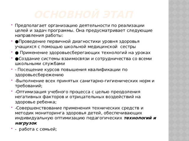 Основной этап  Предполагает организацию деятельности по реализации целей и задач программы. Она предусматривает следующие направления работы: ● Проведение первичной диагностики уровня здоровья учащихся с помощью школьной медицинской сестры ● Применение здоровьесберегающих технологий на уроках ● Создание системы взаимосвязи и сотрудничества со всеми школьными службами - Посещение курсов повышения квалификации по здоровьесбережению -Выполнение всех принятых санитарно-гигиенических норм и требований; -Оптимизация учебного процесса с целью преодоления негативных факторов и отрицательных воздействий на здоровье ребенка; -Совершенствование применения технических средств и методик мониторинга здоровья детей, обеспечивающих индивидуальную оптимизацию педагогических технологий и нагрузок - работа с семьей; 