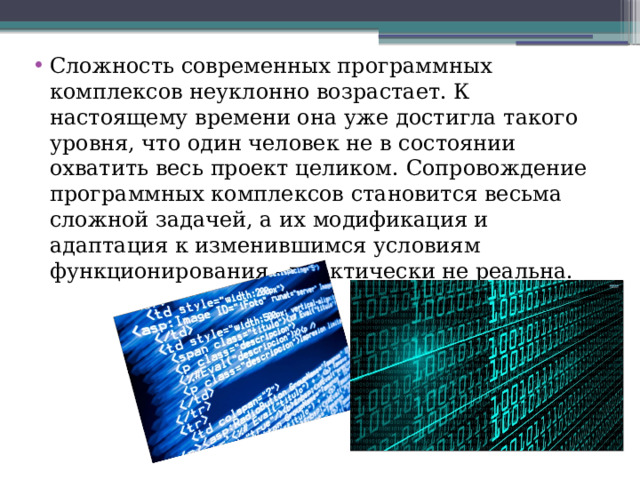 Сложность современных программных комплексов неуклонно возрастает. К настоящему времени она уже достигла такого уровня, что один человек не в состоянии охватить весь проект целиком. Сопровождение программных комплексов становится весьма сложной задачей, а их модификация и адаптация к изменившимся условиям функционирования - практически не реальна. 