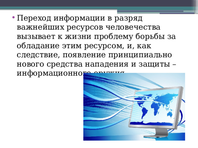 Переход информации в разряд важнейших ресурсов человечества вызывает к жизни проблему борьбы за обладание этим ресурсом, и, как следствие, появление принципиально нового средства нападения и защиты – информационного оружия. 