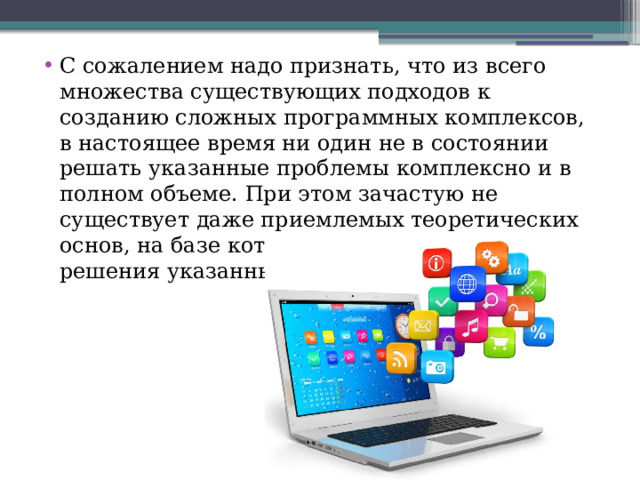 С сожалением надо признать, что из всего множества существующих подходов к созданию сложных программных комплексов, в настоящее время ни один не в состоянии решать указанные проблемы комплексно и в полном объеме. При этом зачастую не существует даже приемлемых теоретических основ, на базе которых могли бы строиться решения указанных проблем. 