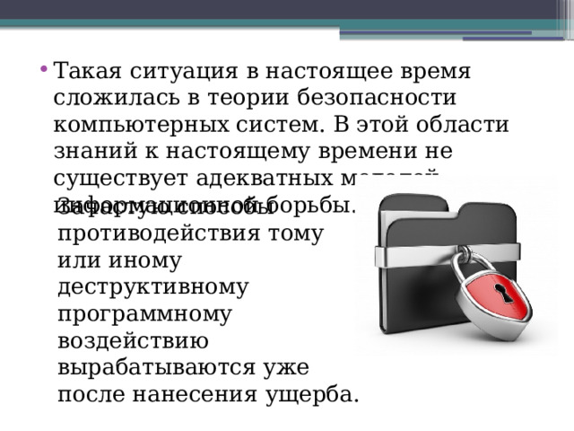 Такая ситуация в настоящее время сложилась в теории безопасности компьютерных систем. В этой области знаний к настоящему времени не существует адекватных моделей информационной борьбы. Зачастую способы противодействия тому или иному деструктивному программному воздействию вырабатываются уже после нанесения ущерба. 