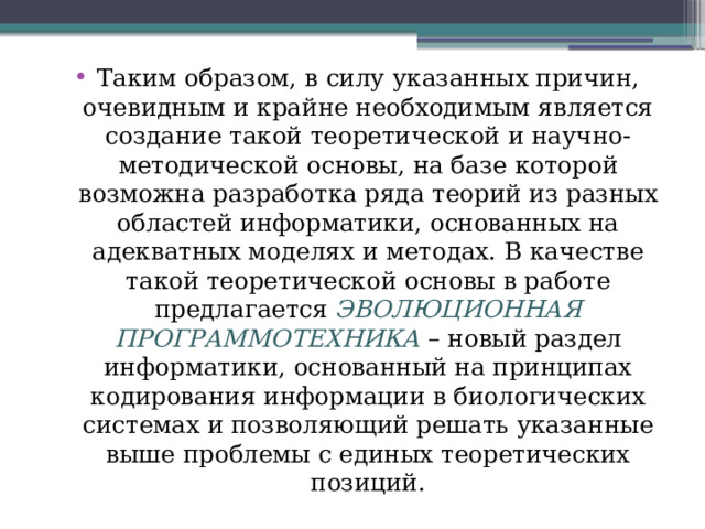 Таким образом, в силу указанных причин, очевидным и крайне необходимым является создание такой теоретической и научно-методической основы, на базе которой возможна разработка ряда теорий из разных областей информатики, основанных на адекватных моделях и методах. В качестве такой теоретической основы в работе предлагается ЭВОЛЮЦИОННАЯ ПРОГРАММОТЕХНИКА – новый раздел информатики, основанный на принципах кодирования информации в биологических системах и позволяющий решать указанные выше проблемы с единых теоретических позиций. 