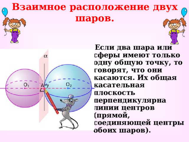 Взаимное расположение двух шаров.  Если два шара или сферы имеют только одну общую точку, то говорят, что они касаются. Их общая касательная плоскость перпендикулярна линии центров (прямой, соединяющей центры обоих шаров). 