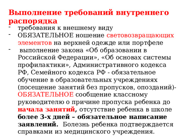 Выполнение требований внутреннего распорядка требования к внешнему виду ОБЯЗАТЕЛЬНОЕ ношение световозвращающих элементов на верхней одежде или портфеле выполнение закона «Об образовании в Российской Федерации», «Об основах системы профилактики», Административного кодекса РФ, Семейного кодекса РФ - обязательное обучение в образовательных учреждениях (посещение занятий без пропусков, опозданий)- ОБЯЗАТЕЛЬНОЕ сообщение классному руководителю о причине пропуска ребенка до начала занятий , отсутствие ребенка в школе более 3-х дней – обязательное написание заявлений. Болезнь ребенка подтверждается справками из медицинского учреждения. 