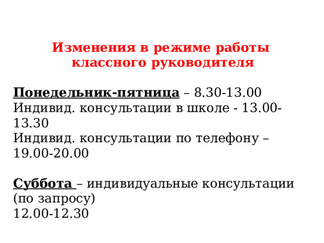 Изменения в режиме работы классного руководителя Понедельник-пятница – 8.30-13.00 Индивид. консультации в школе - 13.00-13.30 Индивид. консультации по телефону – 19.00-20.00 Суббота – индивидуальные консультации (по запросу) 12.00-12.30 