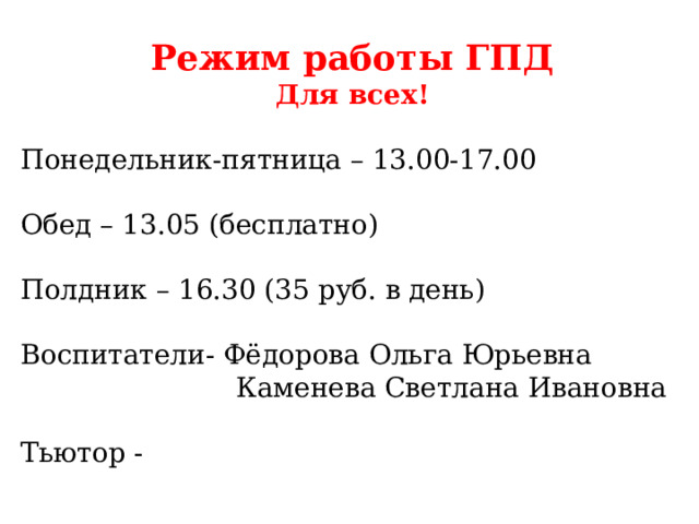 Режим работы ГПД Для всех! Понедельник-пятница – 13.00-17.00 Обед – 13.05 (бесплатно) Полдник – 16.30 (35 руб. в день) Воспитатели- Фёдорова Ольга Юрьевна Каменева Светлана Ивановна Тьютор - 