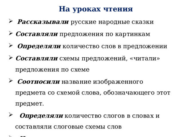      На уроках чтения   Рассказывали русские народные сказки Составляли предложения по картинкам   Определяли  количество слов в предложении Составляли схемы предложений, «читали» предложения по схеме   Соотносили   название изображенного предмета со схемой слова, обозначающего этот предмет.     Определяли  количество слогов в словах и составляли слоговые схемы слов «Читали» слова по слоговым схемам            