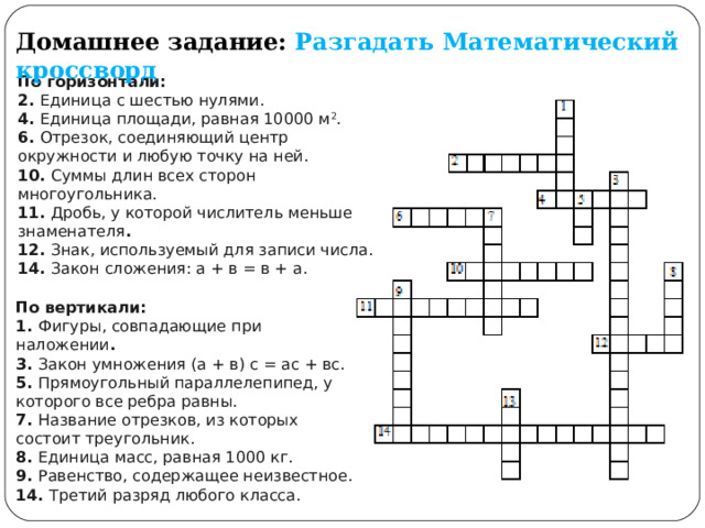 Домашнее задание:  Разгадать Математический кроссворд По горизонтали: 2.  Единица с шестью нулями.  4.  Единица площади, равная 10000 м 2 .  6.  Отрезок, соединяющий центр окружности и любую точку на ней.  10.  Суммы длин всех сторон многоугольника.  11.  Дробь, у которой числитель меньше знаменателя . 12.  Знак, используемый для записи числа.  14.  Закон сложения: а + в = в + а. По вертикали:  1.  Фигуры, совпадающие при наложении . 3.  Закон умножения (а + в) с = ас + вс. 5.  Прямоугольный параллелепипед, у которого все ребра равны.  7.  Название отрезков, из которых состоит треугольник.  8.  Единица масс, равная 1000 кг.  9.  Равенство, содержащее неизвестное. 14.  Третий разряд любого класса. 