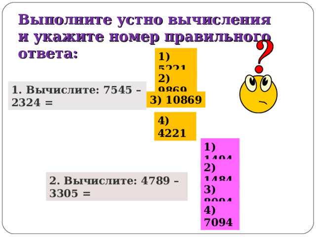 Выполните устно вычисления и укажите номер правильного ответа: 1) 5221 2) 9869 1. Вычислите: 7545 – 2324 = 3) 10869 4) 4221 1) 1494 2) 1484 2. Вычислите: 4789 – 3305 = 3) 8094 4) 7094 