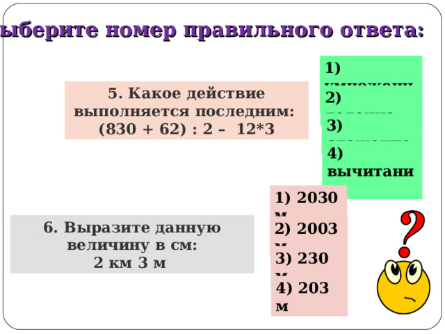 Выберите номер правильного ответа: 1) умножение 5. Какое действие выполняется последним: (830 + 62) : 2 – 12*3 2) деление 3) сложение 4) вычитание 1) 2030 м 6. Выразите данную величину в см: 2 км 3 м 2) 2003 м 3) 230 м 4) 203 м 