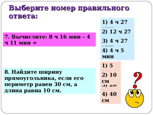 Выберите номер правильного ответа: 1) 4 ч 27 мин 2) 12 ч 27 мин 7. Вычислите: 8 ч 16 мин – 4 ч 11 мин = 3) 4 ч 27 мин 4) 4 ч 5 мин 1) 5 см 8. Найдите ширину прямоугольника, если его периметр равен 30 см, а длина равна 10 см. 2) 10 см 3) 20 см 4) 40 см 